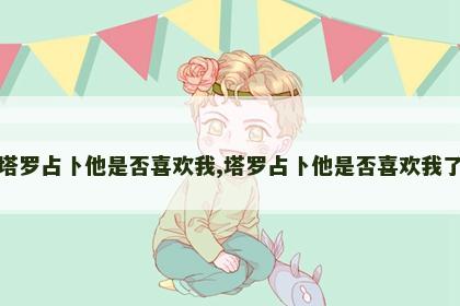 塔罗占卜他是否喜欢我,塔罗占卜他是否喜欢我了 塔罗占卜他是否喜欢我,塔罗占卜他是否喜欢我了