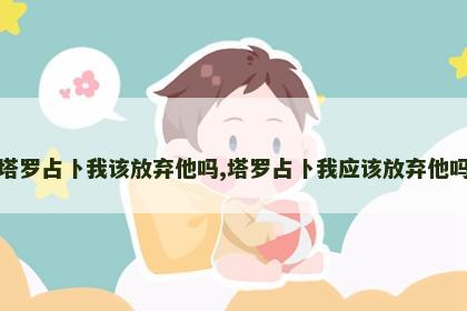 塔罗占卜我该放弃他吗,塔罗占卜我应该放弃他吗 塔罗占卜我该放弃他吗,塔罗占卜我应该放弃他吗