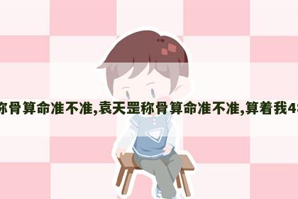 袁天罡称骨算命准不准,袁天罡称骨算命准不准,算着我48就完了 袁天罡称骨算命准不准,袁天罡称骨算命准不准,算着我48就完了